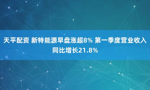 天平配资 新特能源早盘涨超8% 第一季度营业收入同比增长21.8%