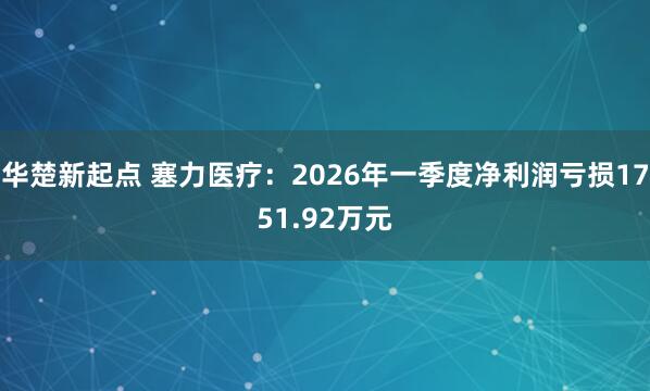 华楚新起点 塞力医疗：2026年一季度净利润亏损1751.92万元