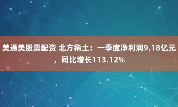 美通美股票配资 北方稀土：一季度净利润9.18亿元，同比增长113.12%